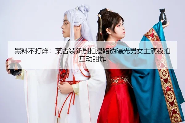 黑料不打烊：某古装新剧拍摄路透曝光男女主演夜拍互动甜炸